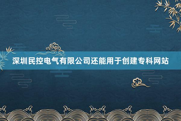 深圳民控电气有限公司还能用于创建专科网站